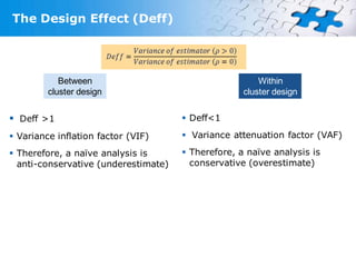 The Design Effect (Deff)




            Between                                     Within
         cluster design                             cluster design


 Deff >1                              Deff<1

 Variance inflation factor (VIF)      Variance attenuation factor (VAF)

 Therefore, a naïve analysis is       Therefore, a naïve analysis is
  anti-conservative (underestimate)     conservative (overestimate)
 