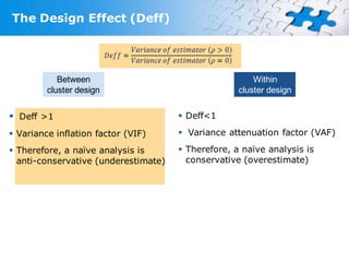 The Design Effect (Deff)




            Between                                     Within
         cluster design                             cluster design


 Deff >1                              Deff<1

 Variance inflation factor (VIF)      Variance attenuation factor (VAF)

 Therefore, a naïve analysis is       Therefore, a naïve analysis is
  anti-conservative (underestimate)     conservative (overestimate)
 