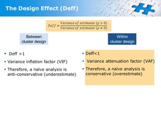 The Design Effect (Deff)




            Between                                     Within
         cluster design                             cluster design


 Deff >1                              Deff<1

 Variance inflation factor (VIF)      Variance attenuation factor (VAF)

 Therefore, a naïve analysis is       Therefore, a naïve analysis is
  anti-conservative (underestimate)     conservative (overestimate)
 