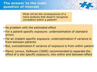 The answer to the main
question of interest

              What will be the consequences of a
              naïve analysis that doesn't recognize
              correlation within a patient?


 No problem with the estimated effect
 For a patient specific exposure: underestimation of standard
  errors
 For an implant specific exposure: underestimation if variance is
  from between patients
 But, overestimation if variance of exposure is from within patient
 Mancl, Leroux, DeRouen (2000) recommended to separate the
  effect of a site specific exposure, into within and between effect
 