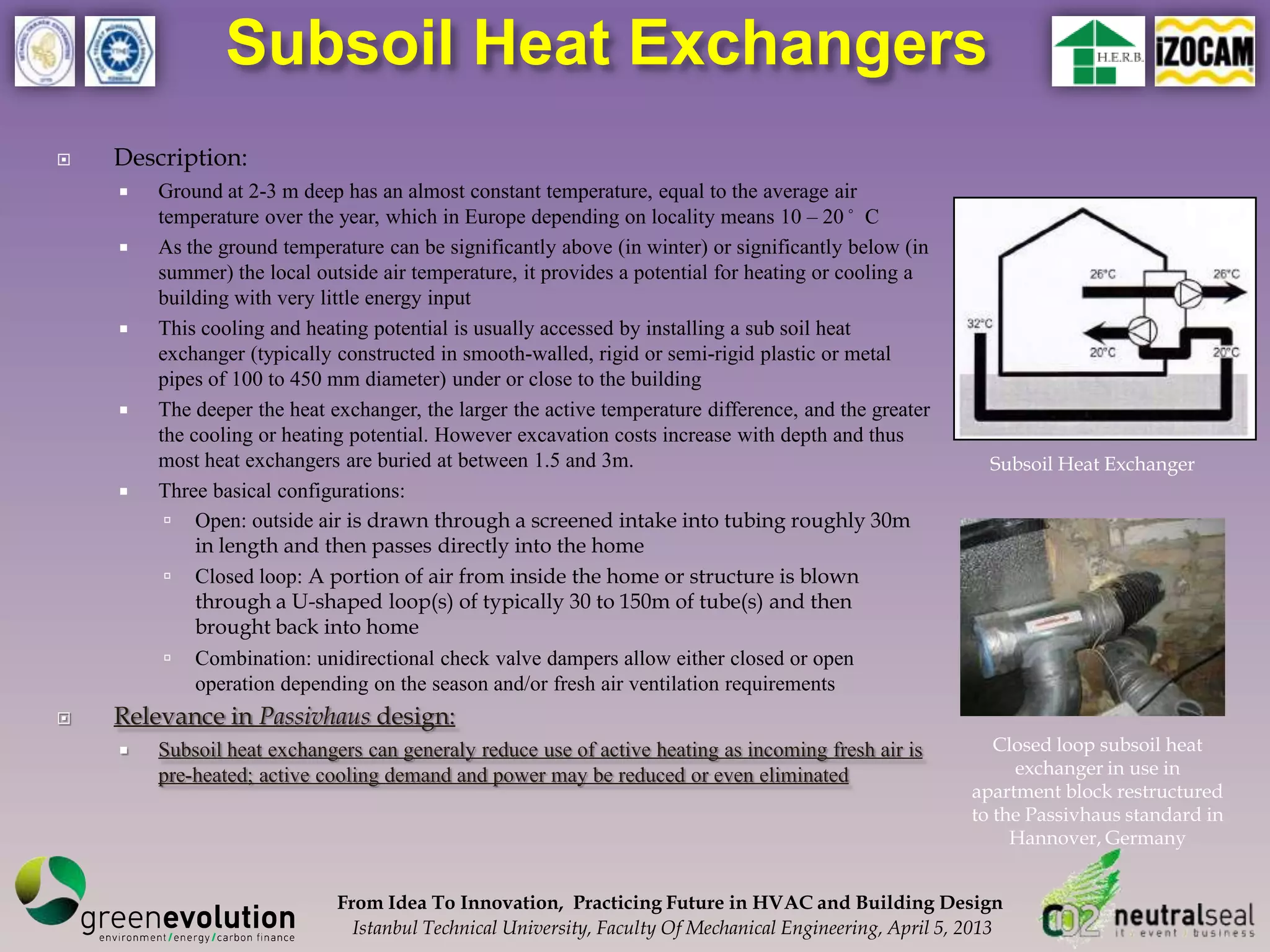 Subsoil Heat Exchangers
   Description:
       Ground at 2-3 m deep has an almost constant temperature, equal to the average air
        temperature over the year, which in Europe depending on locality means 10 – 20°C
       As the ground temperature can be significantly above (in winter) or significantly below (in
        summer) the local outside air temperature, it provides a potential for heating or cooling a
        building with very little energy input
       This cooling and heating potential is usually accessed by installing a sub soil heat
        exchanger (typically constructed in smooth-walled, rigid or semi-rigid plastic or metal
        pipes of 100 to 450 mm diameter) under or close to the building
       The deeper the heat exchanger, the larger the active temperature difference, and the greater
        the cooling or heating potential. However excavation costs increase with depth and thus
        most heat exchangers are buried at between 1.5 and 3m.                                              Subsoil Heat Exchanger
       Three basical configurations:
          Open: outside air is drawn through a screened intake into tubing roughly 30m
             in length and then passes directly into the home
          Closed loop: A portion of air from inside the home or structure is blown
             through a U-shaped loop(s) of typically 30 to 150m of tube(s) and then
             brought back into home
          Combination: unidirectional check valve dampers allow either closed or open
             operation depending on the season and/or fresh air ventilation requirements
   Relevance in Passivhaus design:
       Subsoil heat exchangers can generaly reduce use of active heating as incoming fresh air is           Closed loop subsoil heat
        pre-heated; active cooling demand and power may be reduced or even eliminated                          exchanger in use in
                                                                                                          apartment block restructured
                                                                                                          to the Passivhaus standard in
                                                                                                               Hannover, Germany


                             From Idea To Innovation, Practicing Future in HVAC and Building Design
                               Istanbul Technical University, Faculty Of Mechanical Engineering, April 5, 2013
 