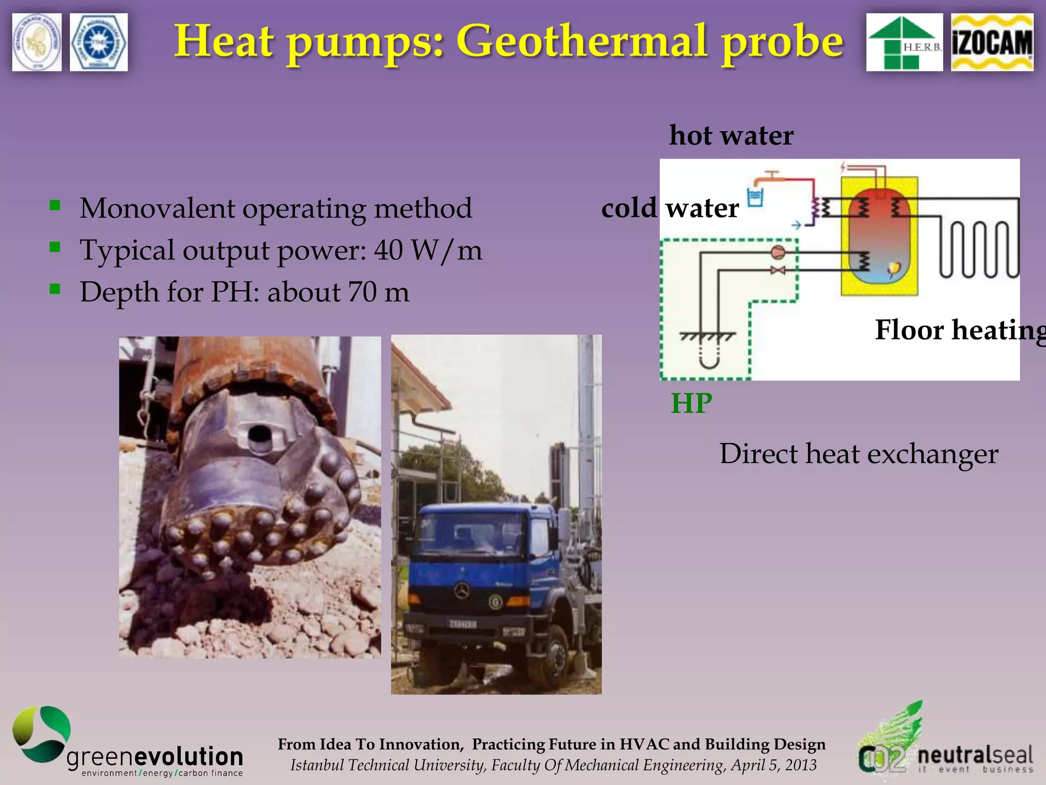 Heat pumps: Geothermal probe
                                                                        hot water

 Monovalent operating method                                 cold water
 Typical output power: 40 W/m
 Depth for PH: about 70 m
                                                                                                   Floor heating

                                                                        HP
                                                                                Direct heat exchanger




               From Idea To Innovation, Practicing Future in HVAC and Building Design
                 Istanbul Technical University, Faculty Of Mechanical Engineering, April 5, 2013
 