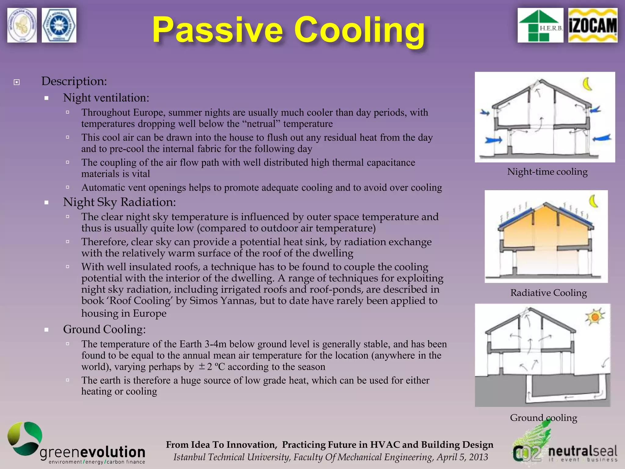 Passive Cooling
   Description:
     Night ventilation:
           Throughout Europe, summer nights are usually much cooler than day periods, with
            temperatures dropping well below the “netrual” temperature
           This cool air can be drawn into the house to flush out any residual heat from the day
            and to pre-cool the internal fabric for the following day
           The coupling of the air flow path with well distributed high thermal capacitance
            materials is vital                                                                                     Night-time cooling
           Automatic vent openings helps to promote adequate cooling and to avoid over cooling
       Night Sky Radiation:
           The clear night sky temperature is influenced by outer space temperature and
            thus is usually quite low (compared to outdoor air temperature)
           Therefore, clear sky can provide a potential heat sink, by radiation exchange
            with the relatively warm surface of the roof of the dwelling
           With well insulated roofs, a technique has to be found to couple the cooling
            potential with the interior of the dwelling. A range of techniques for exploiting
            night sky radiation, including irrigated roofs and roof-ponds, are described in                        Radiative Cooling
            book ‘Roof Cooling’ by Simos Yannas, but to date have rarely been applied to
            housing in Europe
       Ground Cooling:
           The temperature of the Earth 3-4m below ground level is generally stable, and has been
            found to be equal to the annual mean air temperature for the location (anywhere in the
            world), varying perhaps by ±2 ºC according to the season
           The earth is therefore a huge source of low grade heat, which can be used for either
            heating or cooling

                                                                                                                   Ground cooling

                               From Idea To Innovation, Practicing Future in HVAC and Building Design
                                 Istanbul Technical University, Faculty Of Mechanical Engineering, April 5, 2013
 
