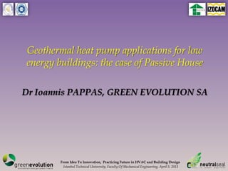 Geothermal heat pump applications for low
energy buildings: the case of Passive House

Dr Ioannis PAPPAS, GREEN EVOLUTION SA




        From Idea To Innovation, Practicing Future in HVAC and Building Design
          Istanbul Technical University, Faculty Of Mechanical Engineering, April 5, 2013
 