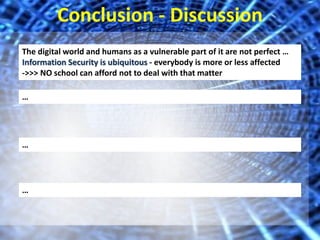 Conclusion - Discussion 
The digital world and humans as a vulnerable part of it are not perfect … 
Information Security is ubiquitous - everybody is more or less affected 
->>> NO school can afford not to deal with that matter 
… 
… 
… 
 