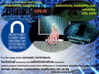 It is all about protecting and preserving 
confidentiality, integrity, authenticity, availability, and 
reliability 
(ISO, 2005) 
It is the study of the concepts, techniques, 
technical measures and administrative measures 
used to protect information assets from deliberate or inadvertent unauthorized acquisition, 
damage, disclosure, manipulation, modification, loss, or use ... 
(IBM dictionary, 1994) 
 
