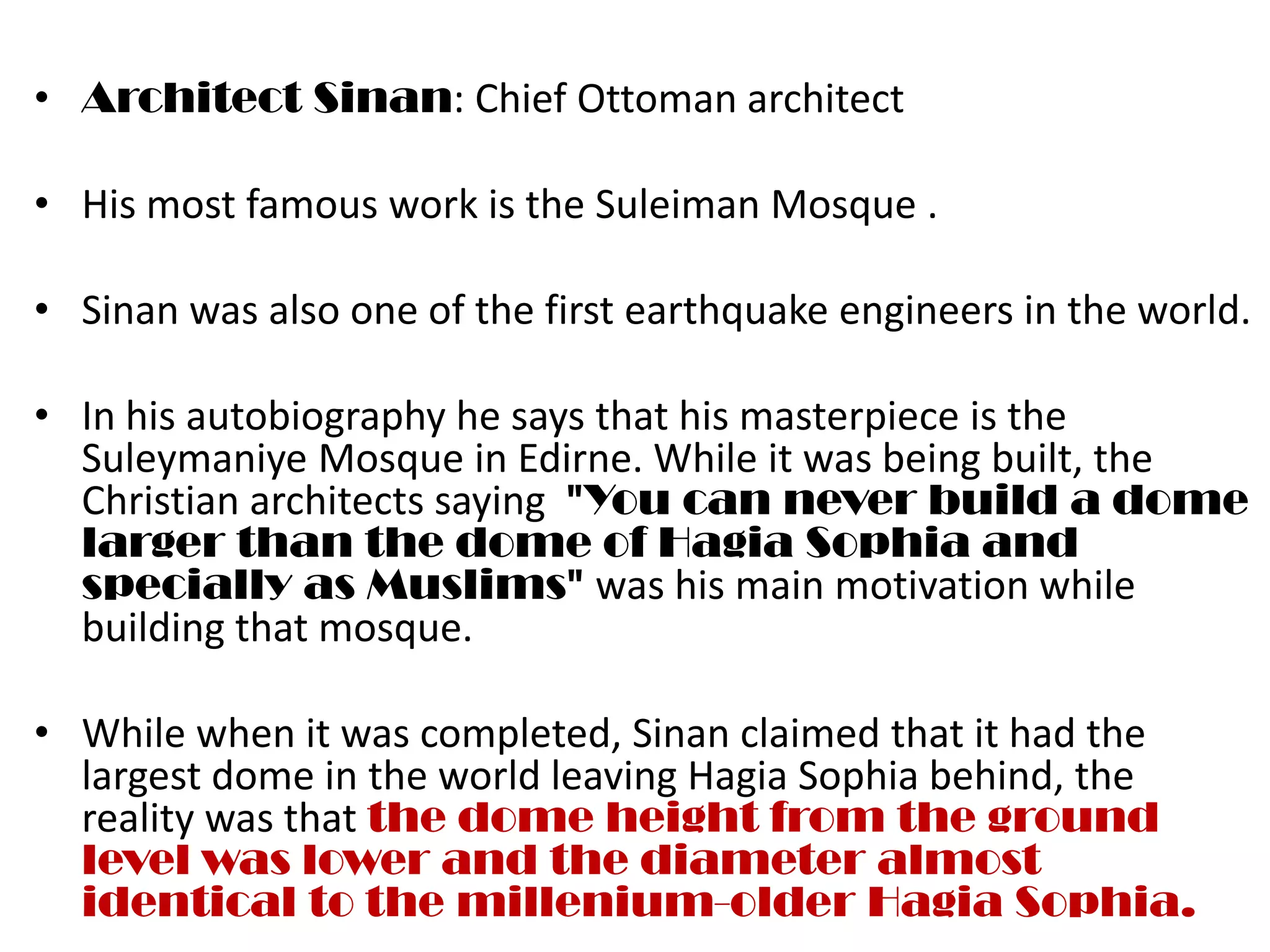 • Architect Sinan: Chief Ottoman architect

• His most famous work is the Suleiman Mosque .

• Sinan was also one of the first earthquake engineers in the world.

• In his autobiography he says that his masterpiece is the
  Suleymaniye Mosque in Edirne. While it was being built, the
  Christian architects saying "You can never build a dome
  larger than the dome of Hagia Sophia and
  specially as Muslims" was his main motivation while
  building that mosque.

• While when it was completed, Sinan claimed that it had the
  largest dome in the world leaving Hagia Sophia behind, the
  reality was that the dome height from the ground
  level was lower and the diameter almost
  identical to the millenium-older Hagia Sophia.
 