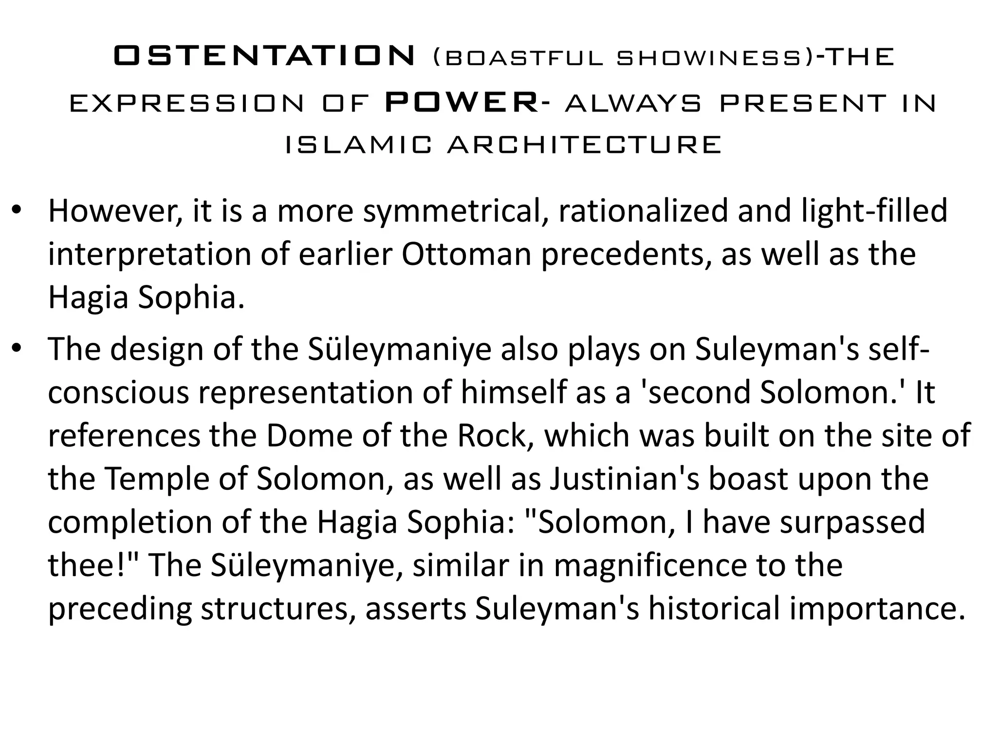 OSTENTATION (BOASTFUL SHOWINESS)-THE
   EXPRESSION OF POWER- ALWAYS PRESENT IN
                  ISLAMIC ARCHITECTURE

• However, it is a more symmetrical, rationalized and light-filled
  interpretation of earlier Ottoman precedents, as well as the
  Hagia Sophia.
• The design of the Süleymaniye also plays on Suleyman's self-
  conscious representation of himself as a 'second Solomon.' It
  references the Dome of the Rock, which was built on the site of
  the Temple of Solomon, as well as Justinian's boast upon the
  completion of the Hagia Sophia: "Solomon, I have surpassed
  thee!" The Süleymaniye, similar in magnificence to the
  preceding structures, asserts Suleyman's historical importance.
 