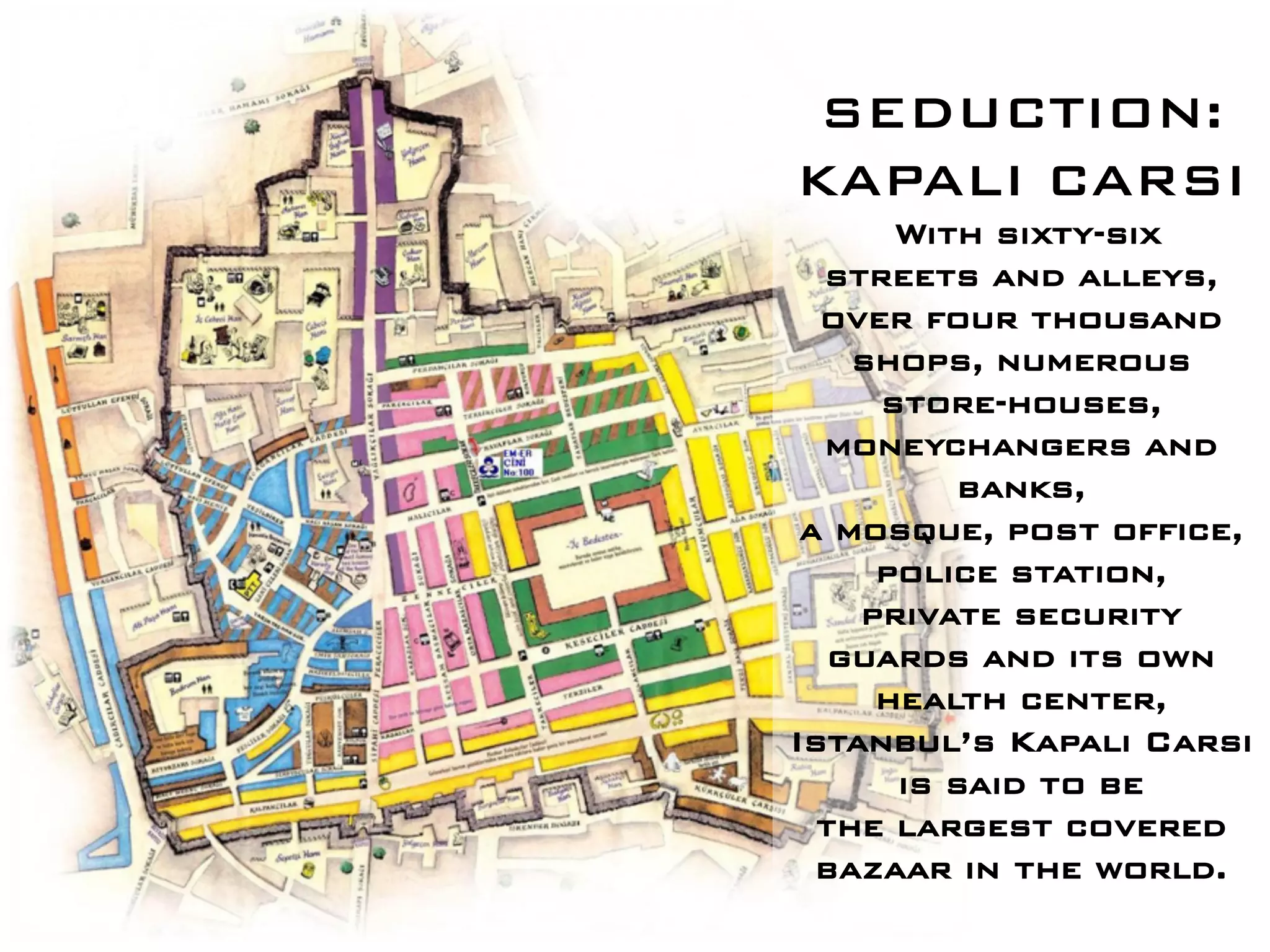 SEDUCTION:
KAPALI CARSI
      With sixty-six
  streets and alleys,
  over four thousand
    shops, numerous
     store-houses,
  moneychangers and
          banks,
 a mosque, post office,
     police station,
    private security
   guards and its own
     health center,
Istanbul’s Kapali Carsi
      is said to be
  the largest covered
  bazaar in the world.
 