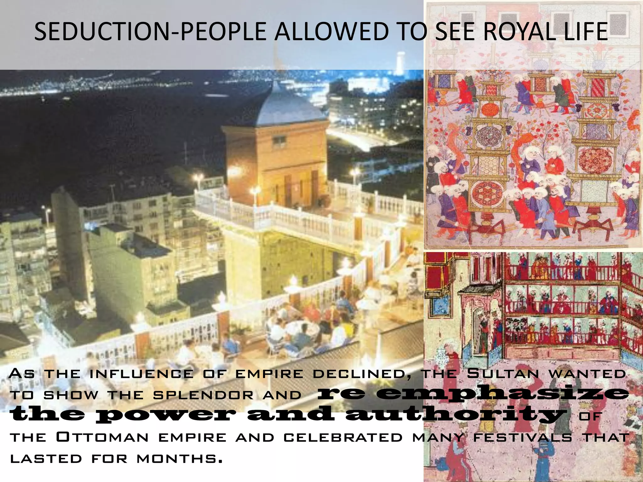 SEDUCTION-PEOPLE ALLOWED TO SEE ROYAL LIFE




As the influence of empire declined, the Sultan wanted
to show the splendor and
                                                  of
the Ottoman empire and celebrated many festivals that
lasted for months.
 