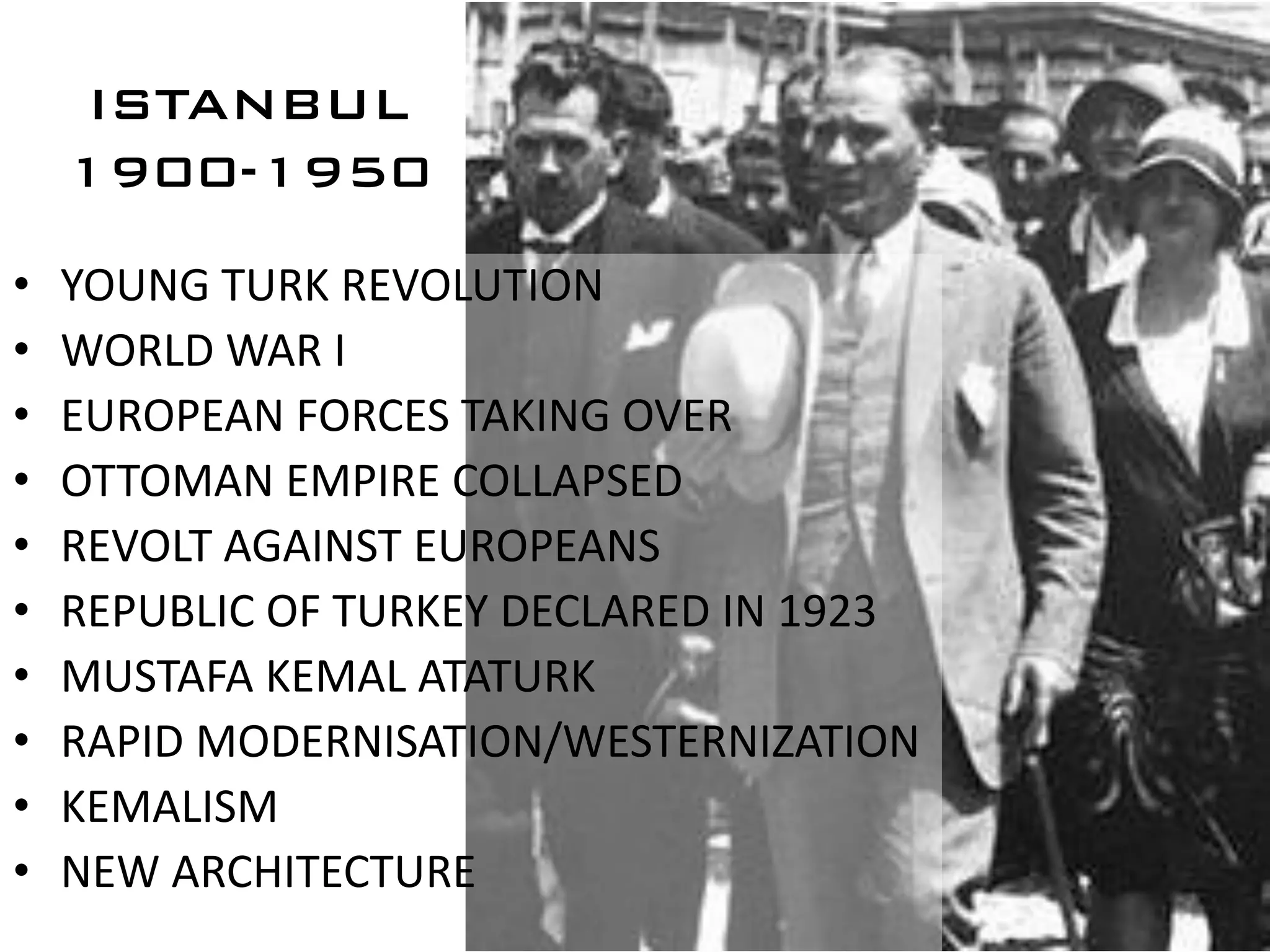 ISTANBUL
    1900-1950

•   YOUNG TURK REVOLUTION
•   WORLD WAR I
•   EUROPEAN FORCES TAKING OVER
•   OTTOMAN EMPIRE COLLAPSED
•   REVOLT AGAINST EUROPEANS
•   REPUBLIC OF TURKEY DECLARED IN 1923
•   MUSTAFA KEMAL ATATURK
•   RAPID MODERNISATION/WESTERNIZATION
•   KEMALISM
•   NEW ARCHITECTURE
 