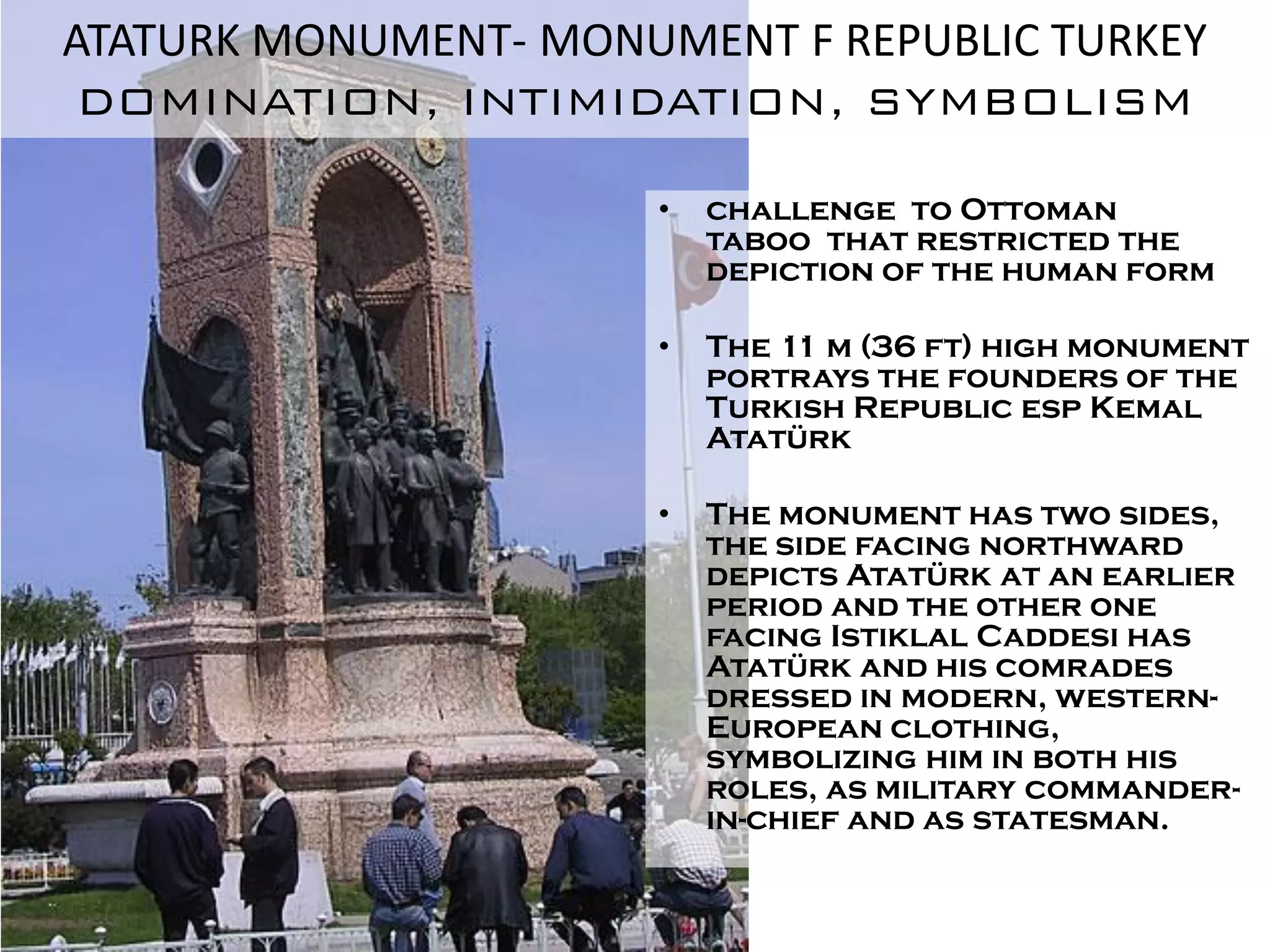 ATATURK MONUMENT- MONUMENT F REPUBLIC TURKEY
 DOMINATION, INTIMIDATION, SYMBOLISM

                      •   challenge to Ottoman
                          taboo that restricted the
                          depiction of the human form

                      •   The 11 m (36 ft) high monument
                          portrays the founders of the
                          Turkish Republic esp Kemal
                          Atatürk

                      •   The monument has two sides,
                          the side facing northward
                          depicts Atatürk at an earlier
                          period and the other one
                          facing Istiklal Caddesi has
                          Atatürk and his comrades
                          dressed in modern, western-
                          European clothing,
                          symbolizing him in both his
                          roles, as military commander-
                          in-chief and as statesman.
 