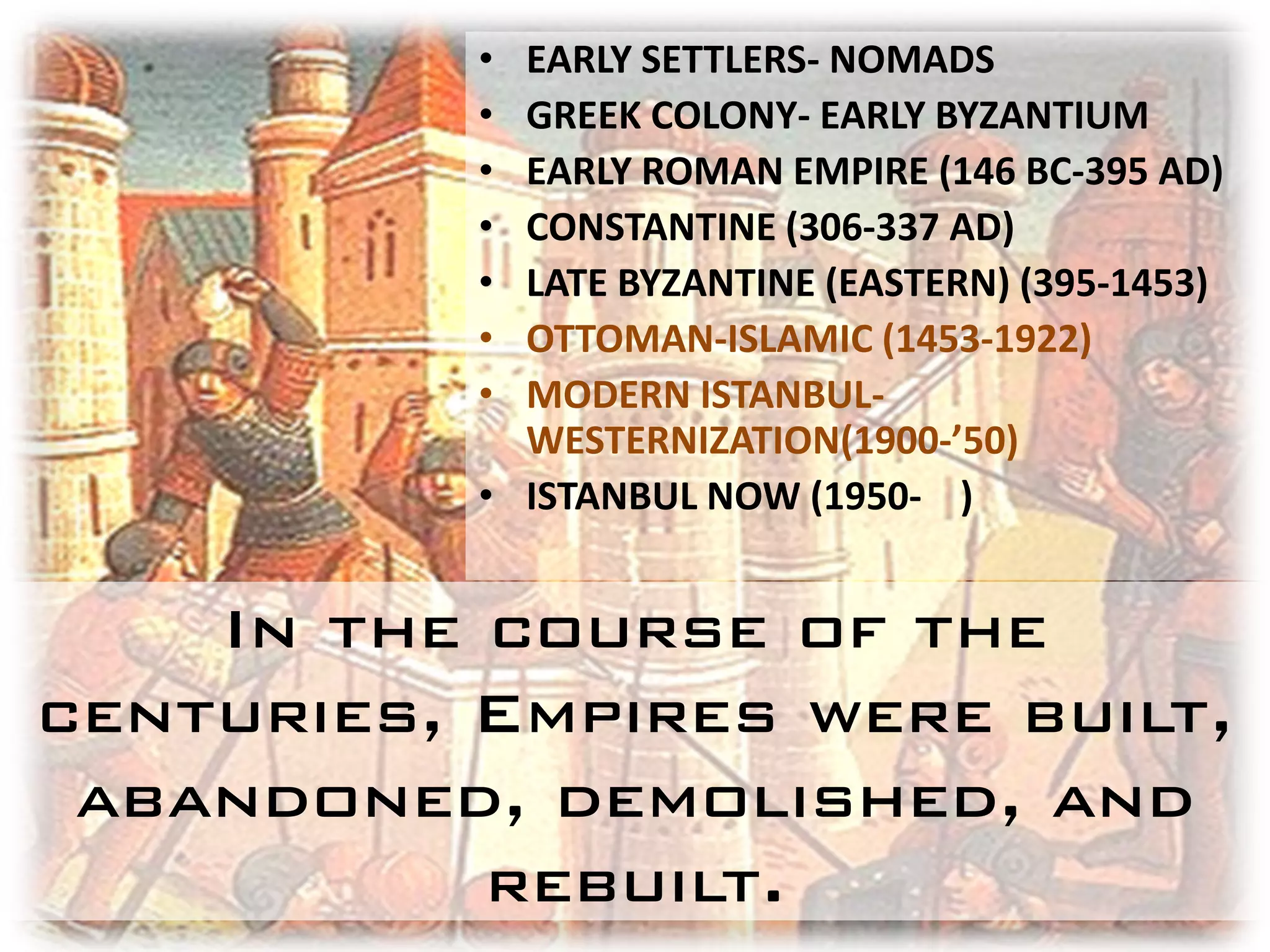 • EARLY SETTLERS- NOMADS
           • GREEK COLONY- EARLY BYZANTIUM
           • EARLY ROMAN EMPIRE (146 BC-395 AD)
           • CONSTANTINE (306-337 AD)
           • LATE BYZANTINE (EASTERN) (395-1453)
           • OTTOMAN-ISLAMIC (1453-1922)
           • MODERN ISTANBUL-
             WESTERNIZATION(1900-’50)
           • ISTANBUL NOW (1950- )


    In the course of the
centuries, Empires were built,
 abandoned, demolished, and
           rebuilt.
 