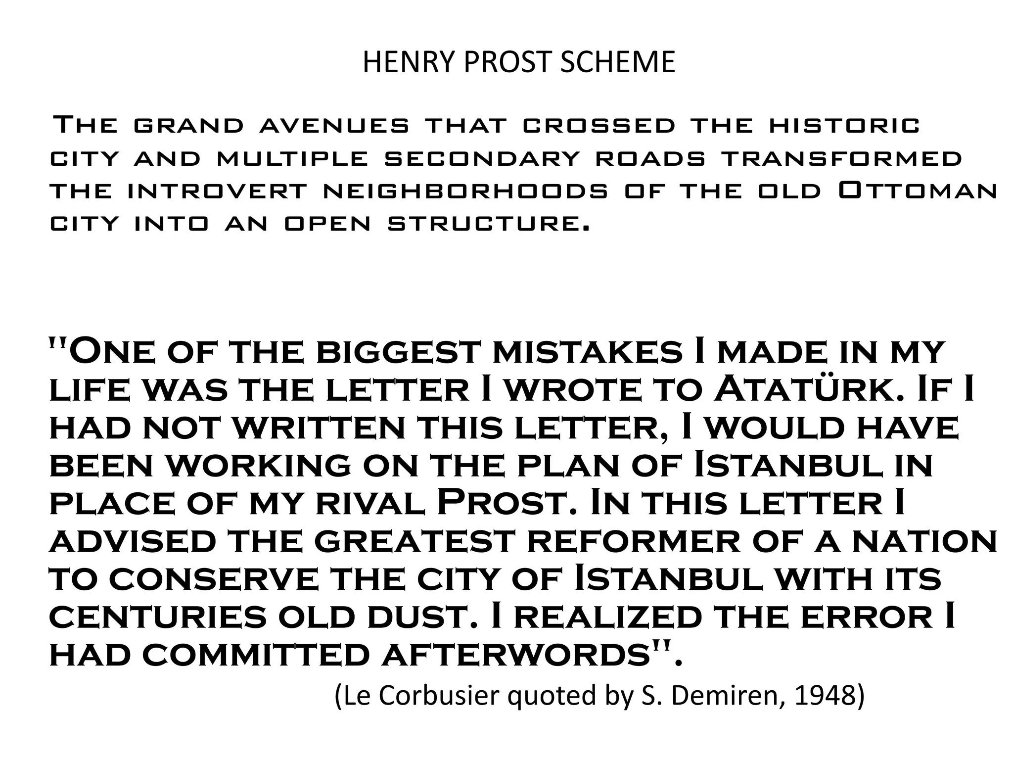 HENRY PROST SCHEME
The grand avenues that crossed the historic
city and multiple secondary roads transformed
the introvert neighborhoods of the old Ottoman
city into an open structure.


"One of the biggest mistakes I made in my
life was the letter I wrote to Atatürk. If I
had not written this letter, I would have
been working on the plan of Istanbul in
place of my rival Prost. In this letter I
advised the greatest reformer of a nation
to conserve the city of Istanbul with its
centuries old dust. I realized the error I
had committed afterwords".
             (Le Corbusier quoted by S. Demiren, 1948)
 
