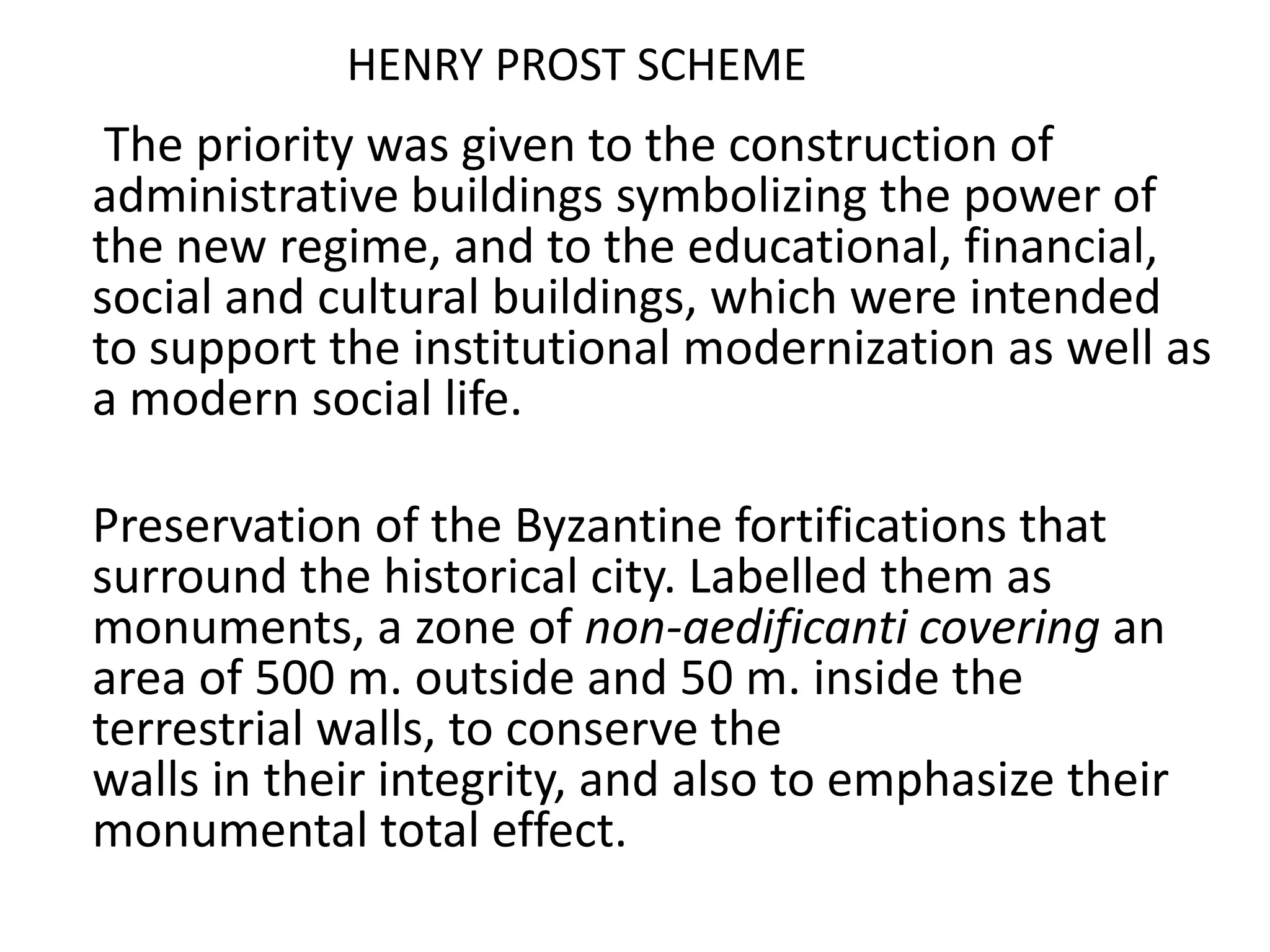 HENRY PROST SCHEME
 The priority was given to the construction of
administrative buildings symbolizing the power of
the new regime, and to the educational, financial,
social and cultural buildings, which were intended
to support the institutional modernization as well as
a modern social life.

Preservation of the Byzantine fortifications that
surround the historical city. Labelled them as
monuments, a zone of non-aedificanti covering an
area of 500 m. outside and 50 m. inside the
terrestrial walls, to conserve the
walls in their integrity, and also to emphasize their
monumental total effect.
 