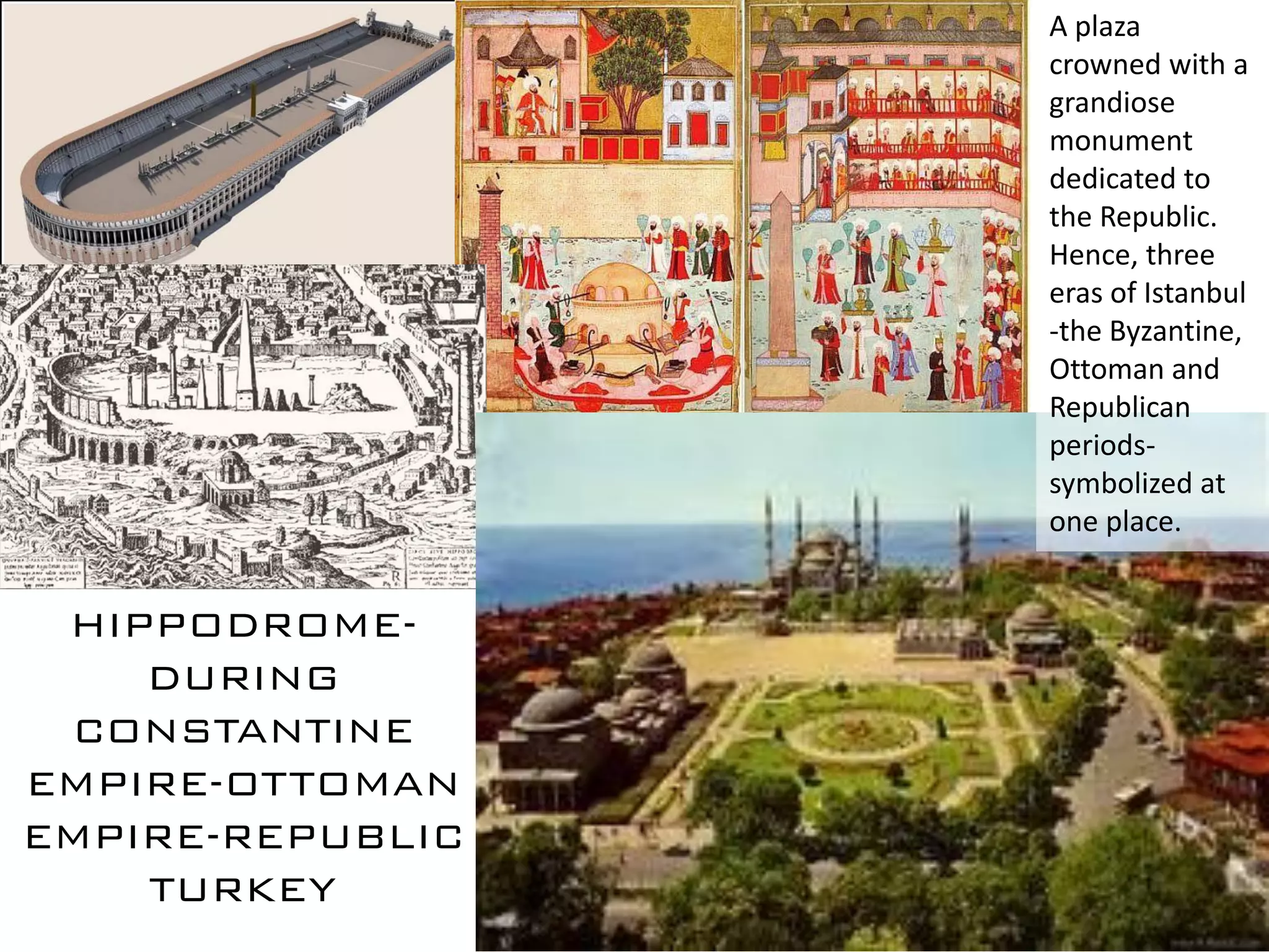 A plaza
                  crowned with a
                  grandiose
                  monument
                  dedicated to
                  the Republic.
                  Hence, three
                  eras of Istanbul
                  -the Byzantine,
                  Ottoman and
                  Republican
                  periods-
                  symbolized at
                  one place.


 HIPPODROME-
    DURING
 CONSTANTINE
EMPIRE-OTTOMAN
EMPIRE-REPUBLIC
    TURKEY
 