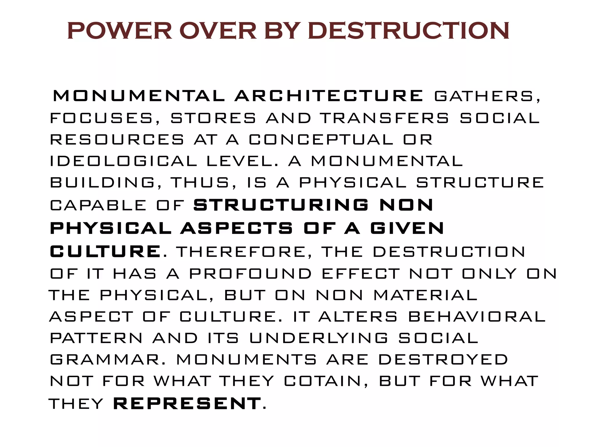 POWER OVER BY DESTRUCTION

MONUMENTAL ARCHITECTURE GATHERS,
FOCUSES, STORES AND TRANSFERS SOCIAL
RESOURCES AT A CONCEPTUAL OR
IDEOLOGICAL LEVEL. A MONUMENTAL
BUILDING, THUS, IS A PHYSICAL STRUCTURE
CAPABLE OF STRUCTURING NON
PHYSICAL ASPECTS OF A GIVEN
CULTURE. THEREFORE, THE DESTRUCTION
OF IT HAS A PROFOUND EFFECT NOT ONLY ON
THE PHYSICAL, BUT ON NON MATERIAL
ASPECT OF CULTURE. IT ALTERS BEHAVIORAL
PATTERN AND ITS UNDERLYING SOCIAL
GRAMMAR. MONUMENTS ARE DESTROYED
NOT FOR WHAT THEY COTAIN, BUT FOR WHAT
THEY REPRESENT.
 