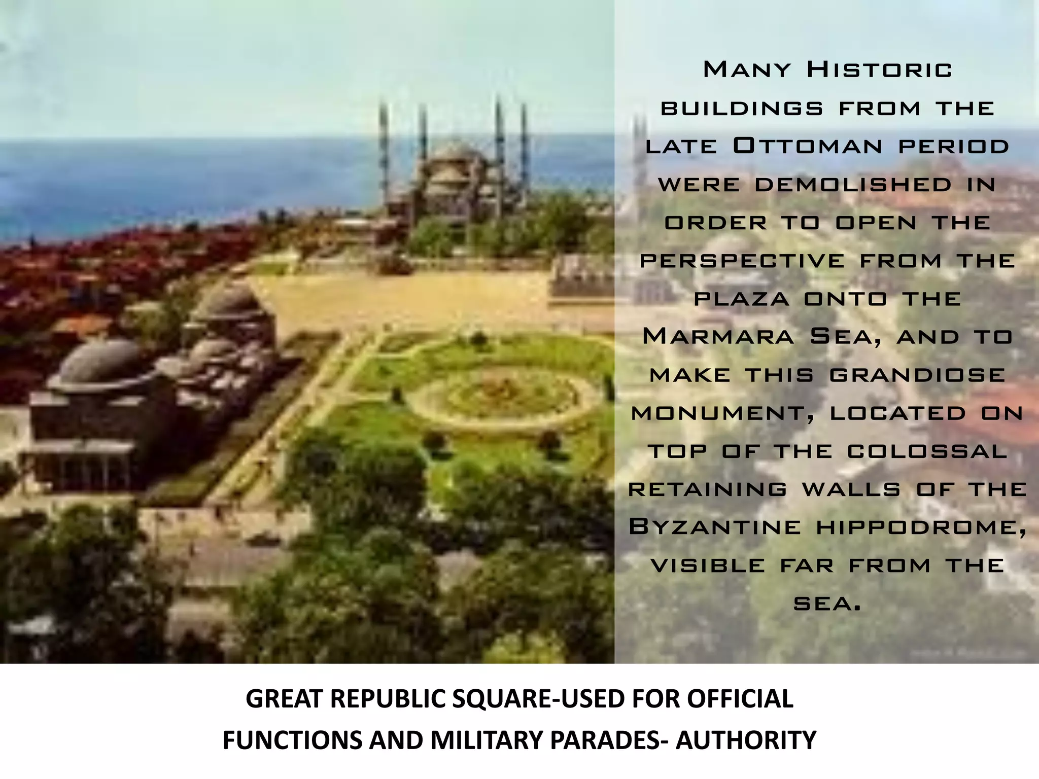 Many Historic
                             buildings from the
                            late Ottoman period
                             were demolished in
                              order to open the
                            perspective from the
                                plaza onto the
                            Marmara Sea, and to
                            make this grandiose
                           monument, located on
                            top of the colossal
                           retaining walls of the
                           Byzantine hippodrome,
                             visible far from the
                                      sea.


  GREAT REPUBLIC SQUARE-USED FOR OFFICIAL
FUNCTIONS AND MILITARY PARADES- AUTHORITY
 