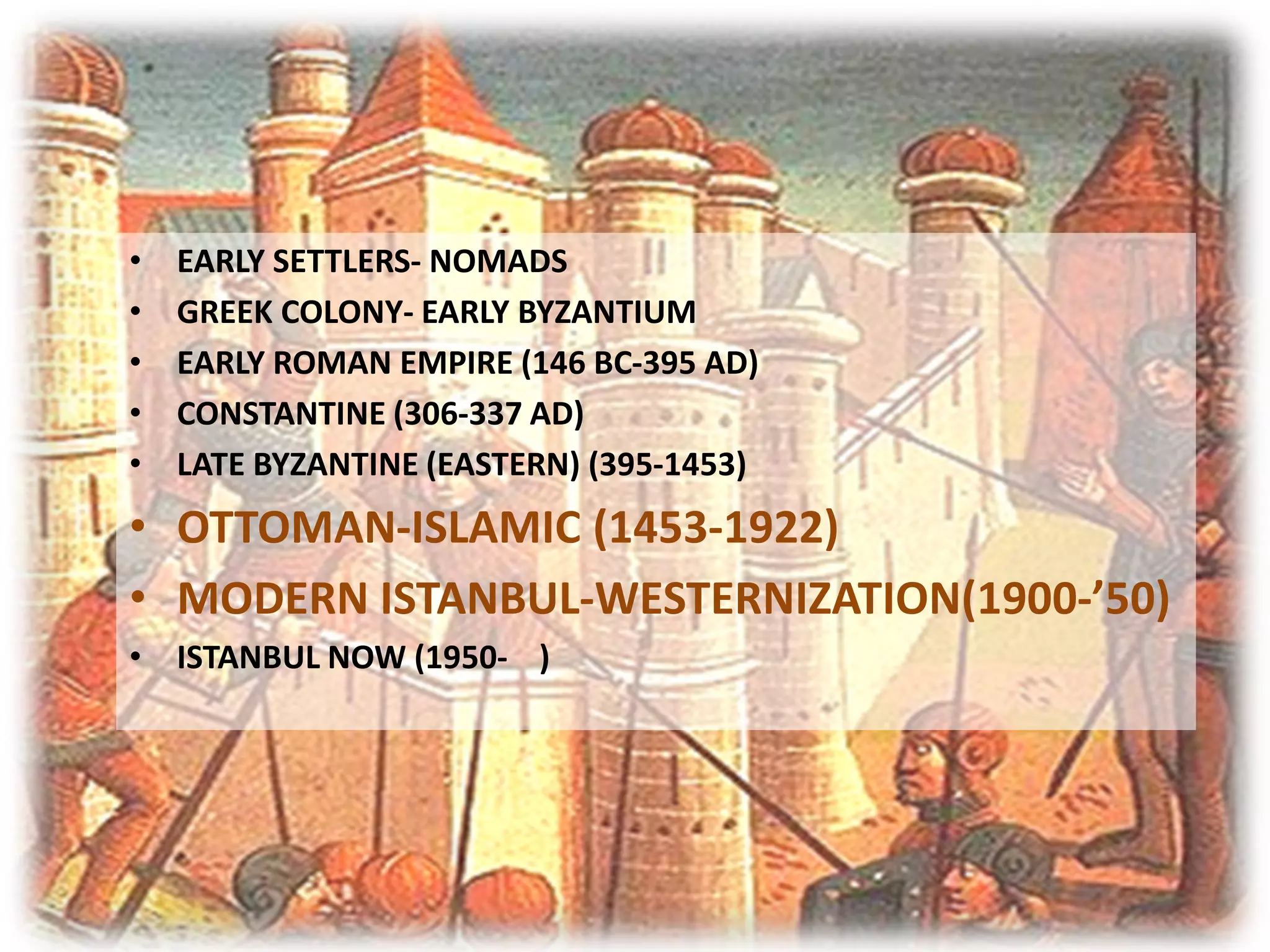 •   EARLY SETTLERS- NOMADS
•   GREEK COLONY- EARLY BYZANTIUM
•   EARLY ROMAN EMPIRE (146 BC-395 AD)
•   CONSTANTINE (306-337 AD)
•   LATE BYZANTINE (EASTERN) (395-1453)
• OTTOMAN-ISLAMIC (1453-1922)
• MODERN ISTANBUL-WESTERNIZATION(1900-’50)
• ISTANBUL NOW (1950- )
 