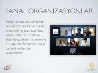 SANAL ORGANİZASYONLAR
Varlığı kısmen veya tamamen,
iletişim teknolojileri ile birlikte
ortaya çıkmış olan internete,
kablolu sistemlere, telefon
sistemlere, telefon sistemlerine
vs. bağlı olan bir işletme, kulüp
topluluk ve benzeri
kuruluşlardır.
Sanal Cemaatlerdir
 