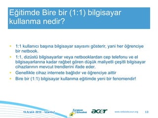 Eğitimde Bire bir (1:1) bilgisayar kullanma nedir? 1:1 kullanıcı başına bilgisayar sayısını gösterir, yani her öğrenciye bir netbook. 1:1, dizüstü bilgisayarlar veya netbooklardan cep telefonu ve el bilgisayarlarına kadar rağbet gören düşük maliyetli çeşitli bilgisayar cihazlarının mevcut trendlerini ifade eder. Genellikle cihaz internete bağlıdır ve öğrenciye aittir Bire bir (1:1) bilgisayar kullanma eğitimde yeni bir fenomendir! 