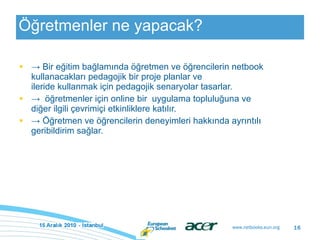 Öğretmenler ne yapacak? ->  Bir eğitim bağlamında öğretmen ve öğrencilerin netbook kullanacakları pedagojik bir proje planlar ve ileride kullanmak için pedagojik senaryolar tasarlar. ->  öğretmenler için online bir  uygulama topluluğuna ve diğer ilgili çevrimiçi etkinliklere katılır. ->  Öğretmen ve öğrencilerin deneyimleri hakkında ayrıntılı geribildirim sağlar. 