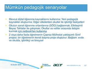 Mümkün pedagojik senaryolar Mevcut dijital öğrenme kaynaklarını kullanma; Yeni pedagojik kaynaklar oluşturma; Diğer ülkelerden okullar ile işbirliği faaliyetleri Okulun sanal öğrenme ortamlarına (SÖO) bağlanmak; Etkileşimli Beyaz Tahtalar ile çalışmak; Okullar ve veliler arasında iletişim kurmak  için netbook'ları kullanma 2 veya daha fazla öğretmenin Çapraz Müfredat yaklaşımlı Sınıf projesi; bir öğretmenin kendi başına proje oluşturur; Bağlam: evde ve okulda, işbirlikçi ve bireysel 