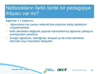 Netbookların farklı türde bir pedagojiye ihtiyacı var mı? Eğitimde 1:1 kullanımı: öğrencilerin her zaman netbook’lara erişimine sahip olduklarını vurgulamaktadır farklı aktiviteleri değişimli yaparak harmanlanmış öğrenme yaklaşımı avantajından yararlanır örneğin öğretmen- liderliğinde, bireysel ya da ortak etkinlikler, internetli veya internetsiz faaliyetler 