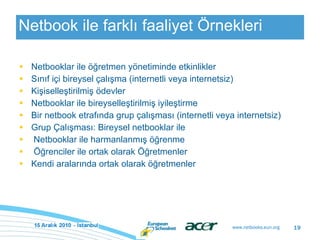 Netbook ile farklı faaliyet Örnekleri Netbooklar ile öğretmen yönetiminde etkinlikler Sınıf içi bireysel çalışma (internetli veya internetsiz) Kişiselleştirilmiş ödevler Netbooklar ile bireyselleştirilmiş iyileştirme Bir netbook etrafında grup çalışması (internetli veya internetsiz) Grup Çalışması: Bireysel netbooklar ile   Netbooklar ile harmanlanmış öğrenme   Öğrenciler ile ortak olarak Öğretmenler  Kendi aralarında ortak olarak öğretmenler 