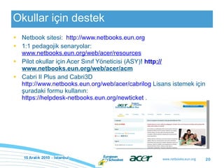 Okullar için destek Netbook sitesi:  http://www.netbooks.eun.org   1:1 pedagojik senaryolar:  www.netbooks.eun.org/web/acer/resources Pilot okullar için Acer Sınıf Yöneticisi (ASY) !  http :// www.netbooks.eun.org/web/acer/acm   Cabri II Plus and Cabri3D  http://www.netbooks.eun.org/web/acer/cabrilog  Lisans istemek için şuradaki formu kullanın:  https://helpdesk-netbooks.eun.org/newticket  . 