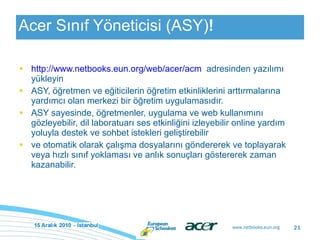 Acer Sınıf Yöneticisi (ASY) ! http://www.netbooks.eun.org/web/acer/acm   adresinden yazılımı yükleyin ASY, öğretmen ve eğiticilerin öğretim etkinliklerini arttırmalarına yardımcı olan merkezi bir öğretim uygulamasıdır. ASY sayesinde, öğretmenler, uygulama ve web kullanımını gözleyebilir, dil laboratuarı ses etkinliğini izleyebilir online yardım yoluyla destek ve sohbet istekleri geliştirebilir  ve otomatik olarak çalışma dosyalarını göndererek ve toplayarak veya hızlı sınıf yoklaması ve anlık sonuçları göstererek zaman kazanabilir. 