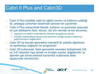 Cabri II Plus and Cabri3D Cabri II Plus özellikle sabit bir eğitim zemini ve kullanım sadeliği ile, pedagoji uzmanları tarafından tanınan bir yazılımdır. Cabri II Plus arkasındaki felsefe, kullanıcı ve yazılımlar arasında en çok etkileşime (fare, klavye, vb) izin vermek ve her durumda, uygulama ve işletim sistemlerinin standart cevaplarına uyarak,  mantıklı matematiksel davranış ile yazılımın verdiği cevabın kullanıcıyı şaşırtmamasını sağlamaktır. Cabri 3D üç boyutlu geometriyi interaktif bir şekilde öğretmeyi ve açıklamayı sağlayan bir programdır. Cabri 3D kullanarak, farklı geometrik nesneleri birleştirerek 2-B ve 3-D rakamlar inşa etmek ve örneğin sayılar, değişkenler ve işlemler gibi temel cebirsel kavramları kullanarak ifade oluşturmak mümkündür.  