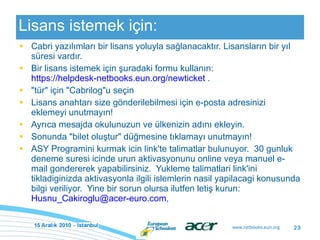 Lisans istemek için: Cabri yazılımları bir lisans yoluyla sağlanacaktır. Lisansların bir yıl süresi vardır. Bir lisans istemek için şuradaki formu kullanın:  https://helpdesk-netbooks.eun.org/newticket  . "tür" için "Cabrilog"u seçin Lisans anahtarı size gönderilebilmesi için e-posta adresinizi eklemeyi unutmayın! Ayrıca mesajda okulunuzun ve ülkenizin adını ekleyin. Sonunda "bilet oluştur" düğmesine tıklamayı unutmayın! ASY Programini kurmak icin link'te talimatlar bulunuyor.  30 gunluk deneme suresi icinde urun aktivasyonunu online veya manuel e-mail gondererek yapabilirsiniz.  Yukleme talimatlari link'ini tikladiginizda aktivasyonla ilgili islemlerin nasil yapilacagi konusunda bilgi veriliyor.  Yine bir sorun olursa ilutfen letiş kurun:  [email_address] ,  