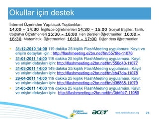 Okullar için destek 31- 12 - 20 10 14:00  119 dakika 25 kişi lik  FlashMeeting uygulaması Kayıt ve erişim detayları için :  http://flashmeeting.e2bn.net/fm/5579fe-11076 31- 01 - 20 11 14:00  119 dakika 25 kişi l i k  FlashMeeting uygulaması. Kayıt ve erişim detayları için:  http://flashmeeting.e2bn.net/fm/556d40-11077 31- 03 - 20 11 14:00  149 dakika 25 kişi l i k  FlashMeeting uygulaması. Kayıt ve erişim detayları için:  http://flashmeeting.e2bn.net/fm/eb47da-11078 29- 04 - 20 11 14:00  119 dakika 25 kişi lik  FlashMeeting uygulaması. Kayıt ve erişim detayları için:  http://flashmeeting.e2bn.net/fm/d38865-11079 31- 05 - 20 11 14:00  119 dakika 25 kişi lik  FlashMeeting uygulaması. Kayıt ve erişim detayları için:  http://flashmeeting.e2bn.net/fm/0dd947-11080 İnternet Üzerinden Yapılacak  Toplantı lar: 14:00 – 14:30   İngilizce öğr e tmenleri  14:30 – 15:00   Sosyal Bilgiler, Tarih, Coğrafya Öğretmenleri   15:30 – 16:00   Fen Dersleri Öğretmenleri   16:00 – 16:30   Mat ematik  Öğretmenleri  16:30 – 17:00   Diğer ders öğretmenleri 