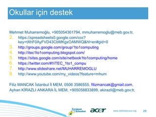 Okullar için destek Mehmet Muharremoğlu, +905054361794, mmuharremoglu@meb.gov.tr,  https://spreadsheets0.google.com/ccc?key=tXhF0AyFVD43CbMKgxOAMWQ&hl=en#gid=0 http://groups.google.com/group/1to1computing http://itec1to1computing.blogspot.com/ https://sites.google.com/site/netbook1to1computing/home https://twitter.com/#!/iTEC_1to1_compu http://www.slideshare.net/MUHARREMOGLU http://www.youtube.com/my_videos?feature=mhum Filiz MANCAK İstanbul İl MEM, 0506 3586555,  [email_address] , Ayhan K İRAZLI  ANKARA  İL MEM,  +905058833899, akirazli@meb.gov.tr,  