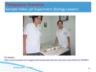 For Details:  http://www.facebook.com/pages/IstanbulUskudar/Istanbul-Uskudar-Lisesi-9A-Sinifi/160907080604823 Pedagogical Scenarios Sample Video: pH Experiment (Biology Lesson) 