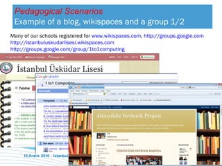 Many of our schools registered for  www.wikispaces.com ,  http://groups.google.com   http://istanbuluskudarlisesi.wikispaces.com   http://groups.google.com/group/1to1computing   Pedagogical Scenarios Example of a  blog,  wikispaces and a   group  1/2 