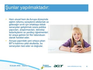 Şunlar yapılmaktadır: Hem ulusal hem de Avrupa düzeyinde eğitim reformu süreçlerini etkilemek ve geleceğin sınıfı için ortaklaşa iddialı senaryolar geliştirmek üzere politika yapıcıları, araştırmacıları, teknoloji tedarikçilerini ve yenilikçi öğretmenleri bir araya getiren bir fikir laboratuarı olarak hareket eder.  Avrupa çapındaki yeni ortaya çıkan BİT’e katılımcı pilot okullarda, bu senaryoları test eder ve doğrular. 