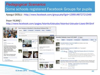 Pedagogical Scenarios Some schools registered Facebook Groups for pupils Aysegul DOSLU :  http://www.facebook.com/group.php?gid=139914872721349 Ihsan YILMAZ :  http://www.facebook.com/pages/IstanbulUskudar/Istanbul-Uskudar-Lisesi-9A-Sinifi/160907080604823 