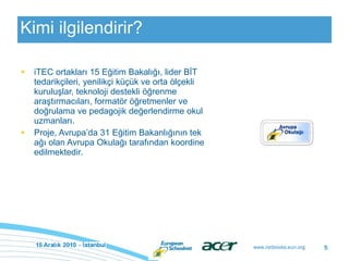 Kimi ilgilendirir? iTEC  ortakları 15 Eğitim Bakalığı, lider BİT tedarikçileri, yenilikçi küçük ve orta ölçekli kuruluşlar, teknoloji destekli öğrenme araştırmacıları, formatör öğretmenler ve doğrulama ve pedagojik değerlendirme okul uzmanları. P roje , Avrupa’da 31 Eğitim Bakanlığının tek ağı olan Avrupa Okulağı tarafından koordine edilmektedir.   