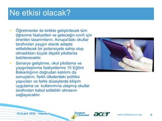 Ne etkisi olacak ? Öğretmenler ile birlikte geliştirilecek tüm öğrenme faaliyetleri ve geleceğin sınıfı için önerilen tasarımların, Avrupa'daki okullar tarafından yaygın olarak adapte edilebilecek bir potansiyele sahip olup olmadıkları büyük ölçekli pilotlarda belirlenecektir.  Senaryo geliştirme, okul pilotlama ve yaygınlaştırma faaliyetlerine 15 Eğitim Bakanlığının doğrudan katılımı da sonuçların, farklı ülkelerdeki politika yapıcıları ve farklı düzeylerde bilişim uygulama ve  kullanımına ulaşmış okullar tarafından kabul edilebilir olmasını sağlayacaktır. 