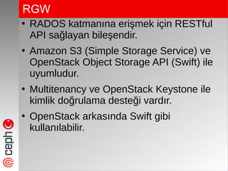 RGW
●
RADOS katmanına erişmek için RESTful
API sağlayan bileşendir.
●
Amazon S3 (Simple Storage Service) ve
OpenStack Object Storage API (Swift) ile
uyumludur.
●
Multitenancy ve OpenStack Keystone ile
kimlik doğrulama desteği vardır.
●
OpenStack arkasında Swift gibi
kullanılabilir.
 