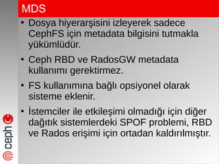 MDS
●
Dosya hiyerarşisini izleyerek sadece
CephFS için metadata bilgisini tutmakla
yükümlüdür.
●
Ceph RBD ve RadosGW metadata
kullanımı gerektirmez.
●
FS kullanımına bağlı opsiyonel olarak
sisteme eklenir.
●
İstemciler ile etkileşimi olmadığı için diğer
dağıtık sistemlerdeki SPOF problemi, RBD
ve Rados erişimi için ortadan kaldırılmıştır.
 