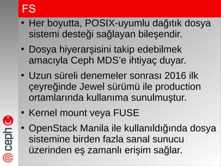 FS
●
Her boyutta, POSIX-uyumlu dağıtık dosya
sistemi desteği sağlayan bileşendir.
●
Dosya hiyerarşisini takip edebilmek
amacıyla Ceph MDS’e ihtiyaç duyar.
●
Uzun süreli denemeler sonrası 2016 ilk
çeyreğinde Jewel sürümü ile production
ortamlarında kullanıma sunulmuştur.
●
Kernel mount veya FUSE
●
OpenStack Manila ile kullanıldığında dosya
sistemine birden fazla sanal sunucu
üzerinden eş zamanlı erişim sağlar.
 