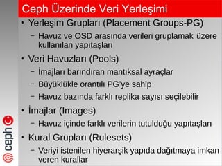 Ceph Üzerinde Veri ۱ş
●
Yerleşim Grupları (Placement Groups-PG)
– Havuz ve OSD arasında verileri gruplamak üzere
kullanılan yapıtaşları
●
Veri Havuzları (Pools)
– İmajları barındıran mantıksal ayraçlar
– Büyüklükle orantılı PG’ye sahip
– Havuz bazında farklı replika sayısı seçilebilir
●
İmajlar (Images)
– Havuz içinde farklı verilerin tutulduğu yapıtaşları
●
Kural Grupları (Rulesets)
– Veriyi istenilen hiyerarşik yapıda dağıtmaya imkan
veren kurallar
 