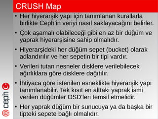 CRUSH Map
●
Her hiyerarşik yapı için tanımlanan kurallarla
birlikte Ceph’in veriyi nasıl saklayacağını belirler.
●
Çok aşamalı olabileceği gibi en az bir düğüm ve
yaprak hiyerarşisine sahip olmalıdır.
●
Hiyerarşideki her düğüm sepet (bucket) olarak
adlandırılır ve her sepetin bir tipi vardır.
●
Verileri tutan nesneler disklere verilebilecek
ağırlıklara göre disklere dağıtılır.
●
İhtiyaca göre istenilen esneklikte hiyerarşik yapı
tanımlanabilir. Tek kısıt en alttaki yaprak ismi
verilen düğümler OSD’leri temsil etmelidir.
●
Her yaprak düğüm bir sunucuya ya da başka bir
tipteki sepete bağlı olmalıdır.
 