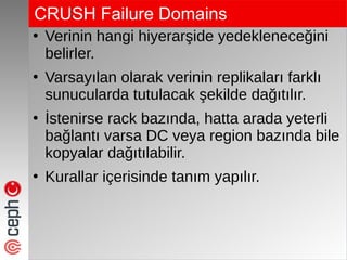 CRUSH Failure Domains
●
Verinin hangi hiyerarşide yedekleneceğini
belirler.
●
Varsayılan olarak verinin replikaları farklı
sunucularda tutulacak şekilde dağıtılır.
●
İstenirse rack bazında, hatta arada yeterli
bağlantı varsa DC veya region bazında bile
kopyalar dağıtılabilir.
●
Kurallar içerisinde tanım yapılır.
 