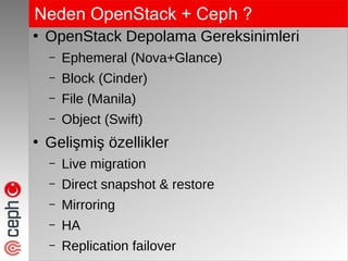 Neden OpenStack + Ceph ?
●
OpenStack Depolama Gereksinimleri
– Ephemeral (Nova+Glance)
– Block (Cinder)
– File (Manila)
– Object (Swift)
●
Gelişmiş özellikler
– Live migration
– Direct snapshot & restore
– Mirroring
– HA
– Replication failover
 