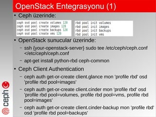 OpenStack Entegrasyonu (1)
●
Ceph üzerinde:
●
OpenStack sunucular üzerinde:
– ssh {your-openstack-server} sudo tee /etc/ceph/ceph.conf
</etc/ceph/ceph.conf
– apt-get install python-rbd ceph-common
●
Ceph Client Authentication
– ceph auth get-or-create client.glance mon 'profile rbd' osd
'profile rbd pool=images'
– ceph auth get-or-create client.cinder mon 'profile rbd' osd
'profile rbd pool=volumes, profile rbd pool=vms, profile rbd
pool=images'
– ceph auth get-or-create client.cinder-backup mon 'profile rbd'
osd 'profile rbd pool=backups'
 