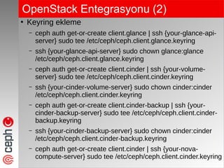 OpenStack Entegrasyonu (2)
●
Keyring ekleme
– ceph auth get-or-create client.glance | ssh {your-glance-api-
server} sudo tee /etc/ceph/ceph.client.glance.keyring
– ssh {your-glance-api-server} sudo chown glance:glance
/etc/ceph/ceph.client.glance.keyring
– ceph auth get-or-create client.cinder | ssh {your-volume-
server} sudo tee /etc/ceph/ceph.client.cinder.keyring
– ssh {your-cinder-volume-server} sudo chown cinder:cinder
/etc/ceph/ceph.client.cinder.keyring
– ceph auth get-or-create client.cinder-backup | ssh {your-
cinder-backup-server} sudo tee /etc/ceph/ceph.client.cinder-
backup.keyring
– ssh {your-cinder-backup-server} sudo chown cinder:cinder
/etc/ceph/ceph.client.cinder-backup.keyring
– ceph auth get-or-create client.cinder | ssh {your-nova-
compute-server} sudo tee /etc/ceph/ceph.client.cinder.keyring
 